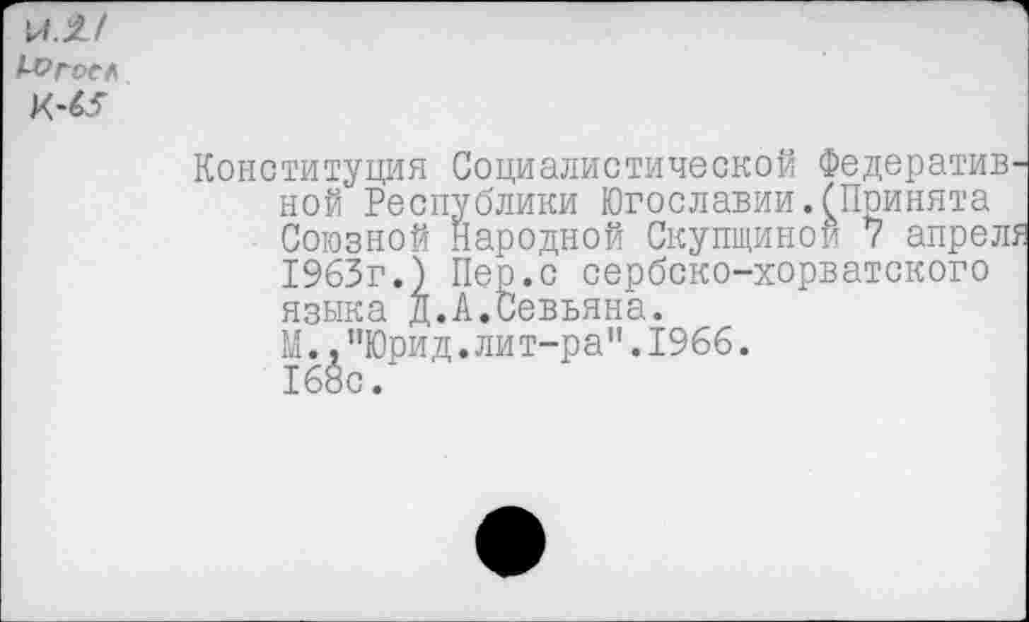 ﻿И.1/
Конституция Социалистической Федератив ной Республики Югославии.(Принята Союзной Народной Скупщиной 7 апрел 1963г.) Пер.с сербско-хорватского языка д.А.Йевьяна.
М.,"Юрид.лит-ра”.1966.